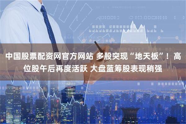中国股票配资网官方网站 多股突现“地天板”！高位股午后再度活跃 大盘蓝筹股表现稍强