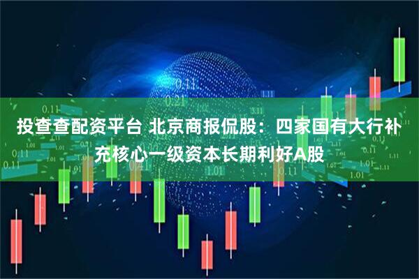 投查查配资平台 北京商报侃股：四家国有大行补充核心一级资本长期利好A股