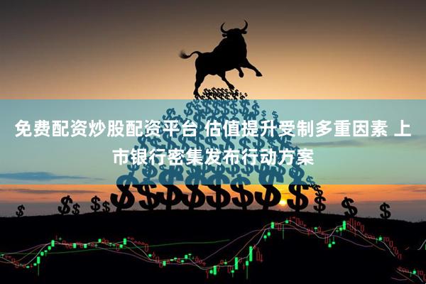 免费配资炒股配资平台 估值提升受制多重因素 上市银行密集发布行动方案