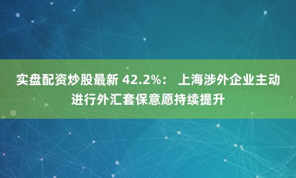 实盘配资炒股最新 42.2%： 上海涉外企业主动进行外汇套保意愿持续提升