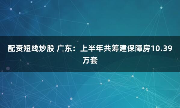 配资短线炒股 广东：上半年共筹建保障房10.39万套