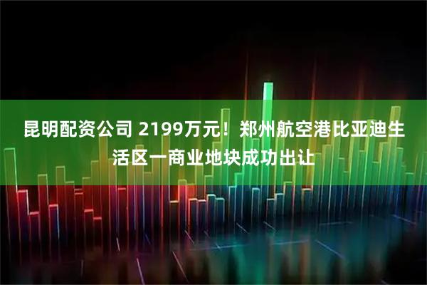 昆明配资公司 2199万元！郑州航空港比亚迪生活区一商业地块成功出让