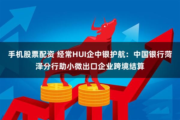手机股票配资 经常HUI企中银护航：中国银行菏泽分行助小微出口企业跨境结算