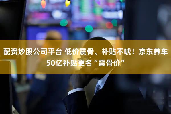配资炒股公司平台 低价震骨、补贴不唬！京东养车50亿补贴更名“震骨价”