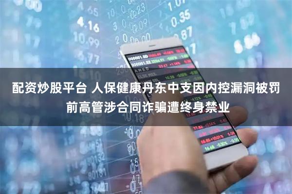 配资炒股平台 人保健康丹东中支因内控漏洞被罚 前高管涉合同诈骗遭终身禁业