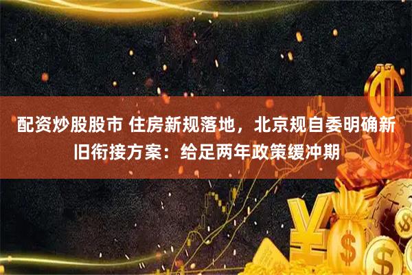 配资炒股股市 住房新规落地，北京规自委明确新旧衔接方案：给足两年政策缓冲期