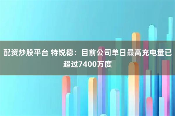 配资炒股平台 特锐德：目前公司单日最高充电量已超过7400万度