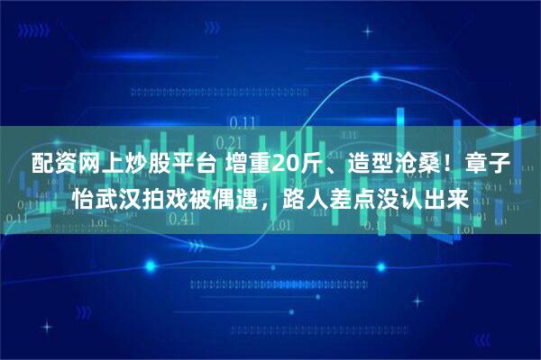 配资网上炒股平台 增重20斤、造型沧桑！章子怡武汉拍戏被偶遇，路人差点没认出来
