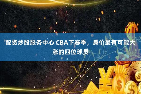配资炒股服务中心 CBA下赛季，身价最有可能大涨的四位球员