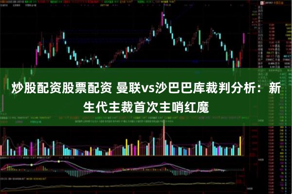 炒股配资股票配资 曼联vs沙巴巴库裁判分析：新生代主裁首次主哨红魔