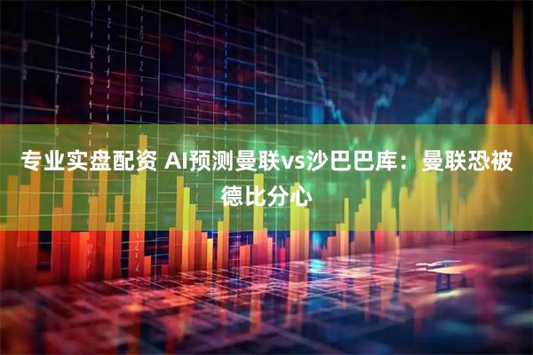 专业实盘配资 AI预测曼联vs沙巴巴库：曼联恐被德比分心
